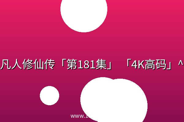 凡人修仙传「第181集」 「4K高码」^ 凡人修仙传「第181集」 「4K高码」^