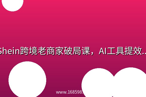 Shein跨境老商家破局课，AI工具提效突破瓶颈