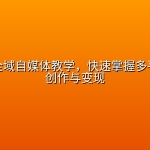 零基础全域自媒体教学，快速掌握多平台内容创作与变现