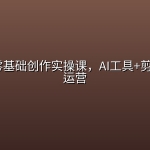 短视频零基础创作实操课，AI工具+剪辑+账号运营