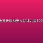 某鱼某牙直播美女网红合集100部+